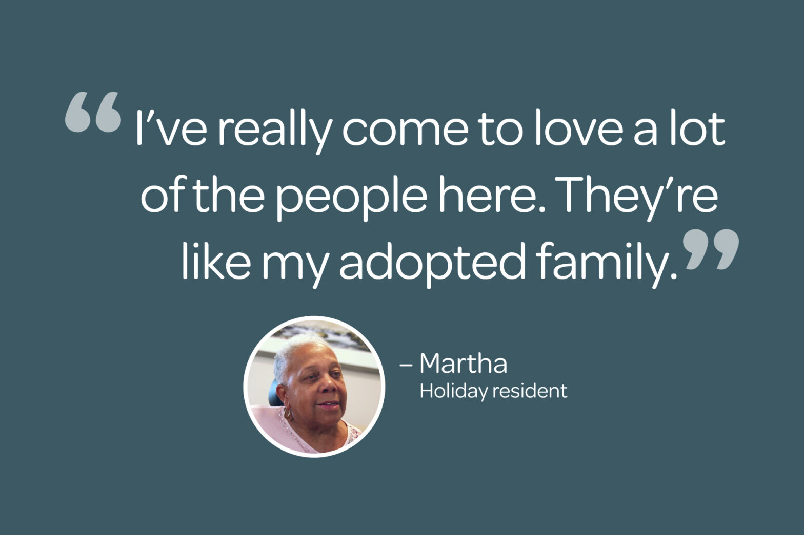 "I've really come to love a lot of the people here. They're like my adopted family" - Martha, Holiday by Atria Resident